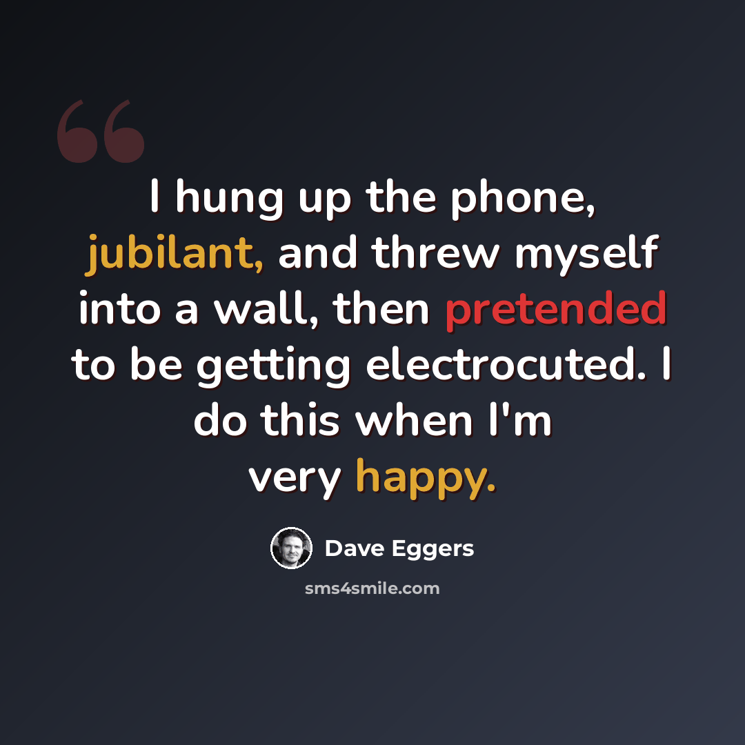 “I hung up the phone, jubilant, and threw myself into a wall, then pretended to be getting electrocuted. I do this when I'm very happy.” quote by Dave Eggers