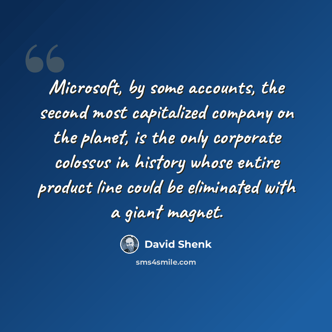 “Microsoft, by some accounts, the second most capitalized company on the planet, is the only corporate colossus in history whose entire product line could be eliminated with a giant magnet.” quote by David Shenk
