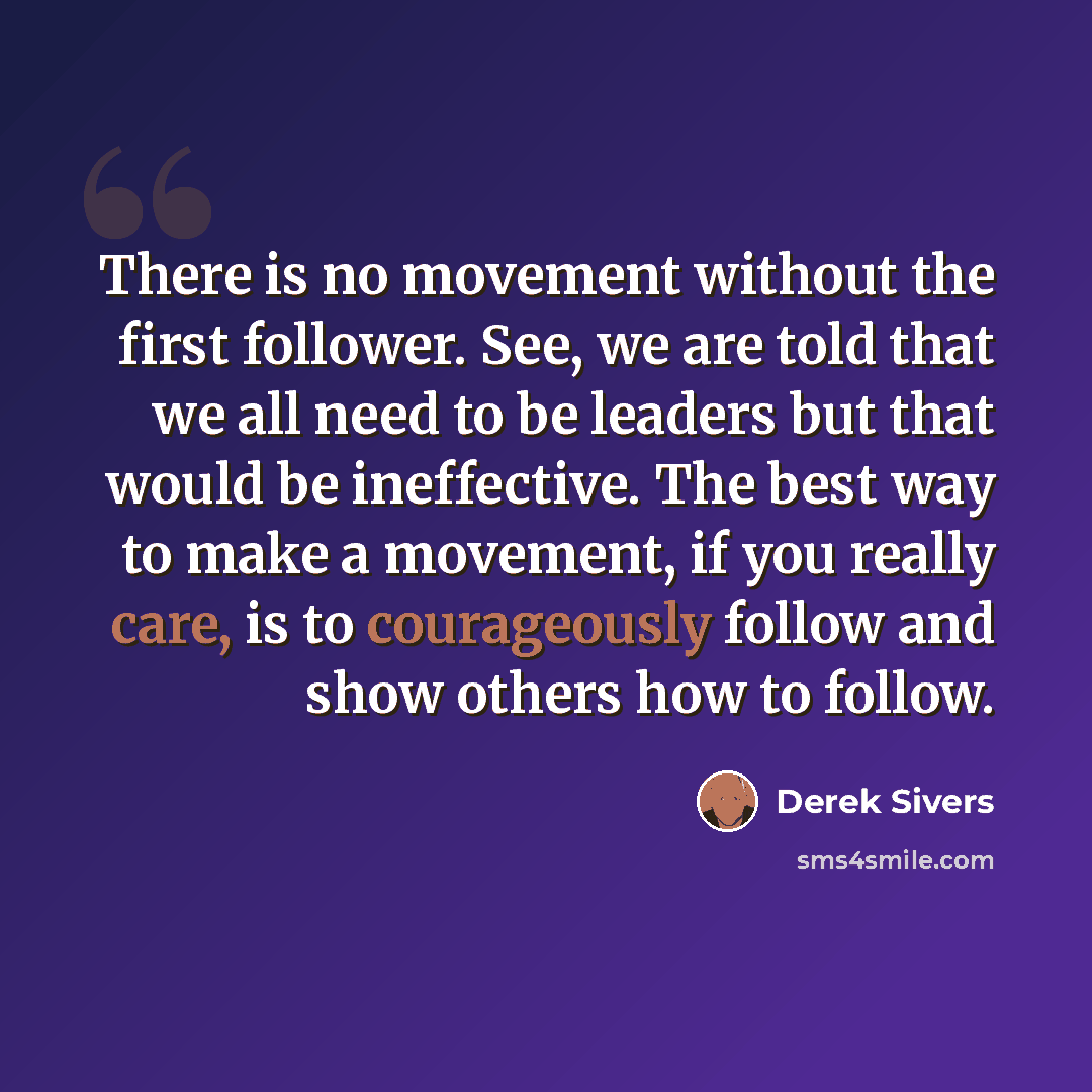 “There is no movement without the first follower. See, we are told that we all need to be leaders but that would be ineffective. The best way to make a movement, if you really care, is to courageously follow and show others how to follow.” quote by Derek Sivers