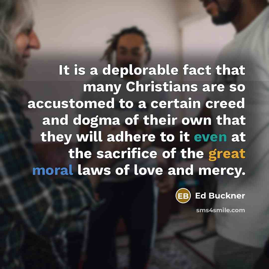 “It is a deplorable fact that many Christians are so accustomed to a certain creed and dogma of their own that they will adhere to it even at the sacrifice of the great moral laws of love and mercy.” quote by Ed Buckner