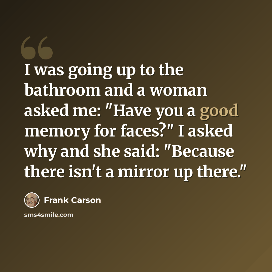 “I was going up to the bathroom and a woman asked me: "Have you a good memory for faces?" I asked why and she said: "Because there isn't a mirror up there."” quote by Frank Carson