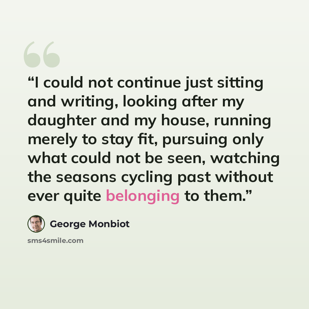 “I could not continue just sitting and writing, looking after my daughter and my house, running merely to stay fit, pursuing only what could not be seen, watching the seasons cycling past without ever quite belonging to them.” quote by George Monbiot