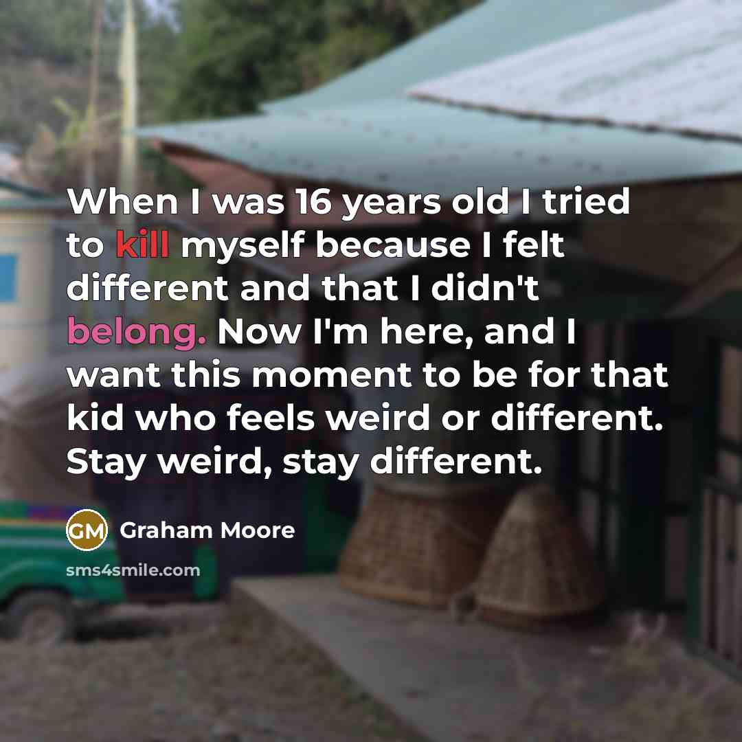 “When I was 16 years old I tried to kill myself because I felt different and that I didn't belong. Now I'm here, and I want this moment to be for that kid who feels weird or different. Stay weird, stay different.” quote by Graham Moore