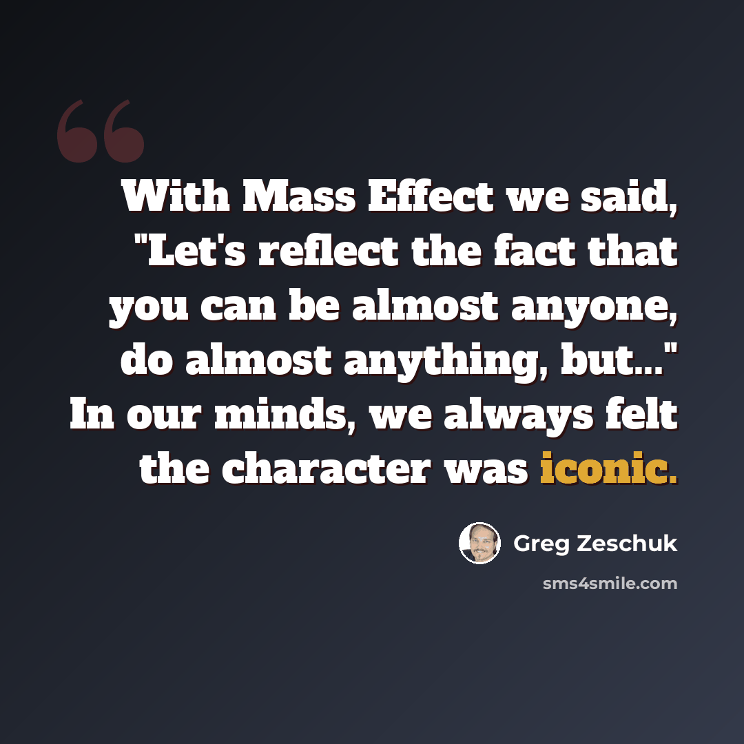 “With Mass Effect we said, "Let's reflect the fact that you can be almost anyone, do almost anything, but..." In our minds, we always felt the character was iconic.” quote by Greg Zeschuk