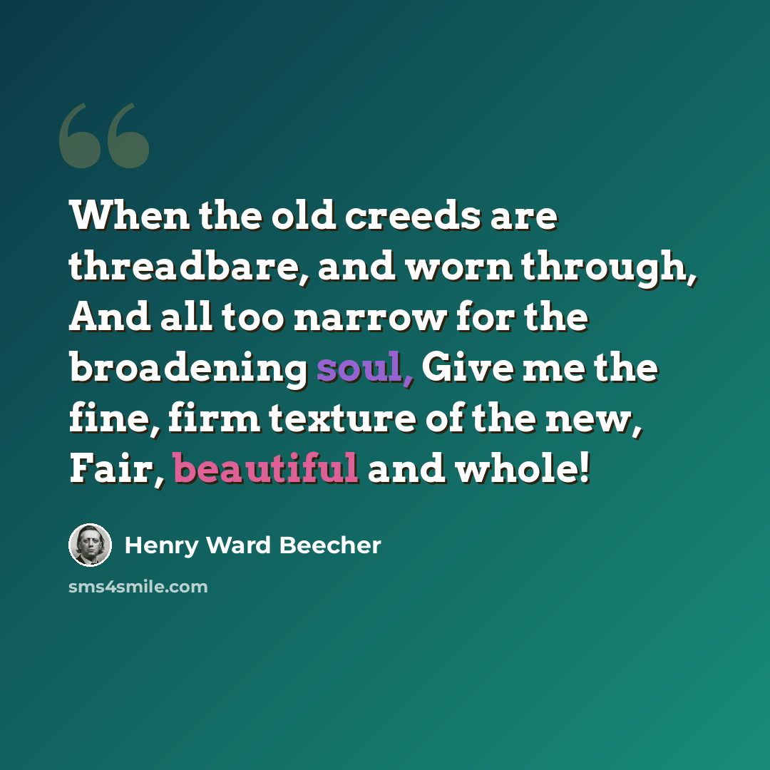 “When the old creeds are threadbare, and worn through, And all too narrow for the broadening soul, Give me the fine, firm texture of the new, Fair, beautiful and whole!” quote by Henry Ward Beecher