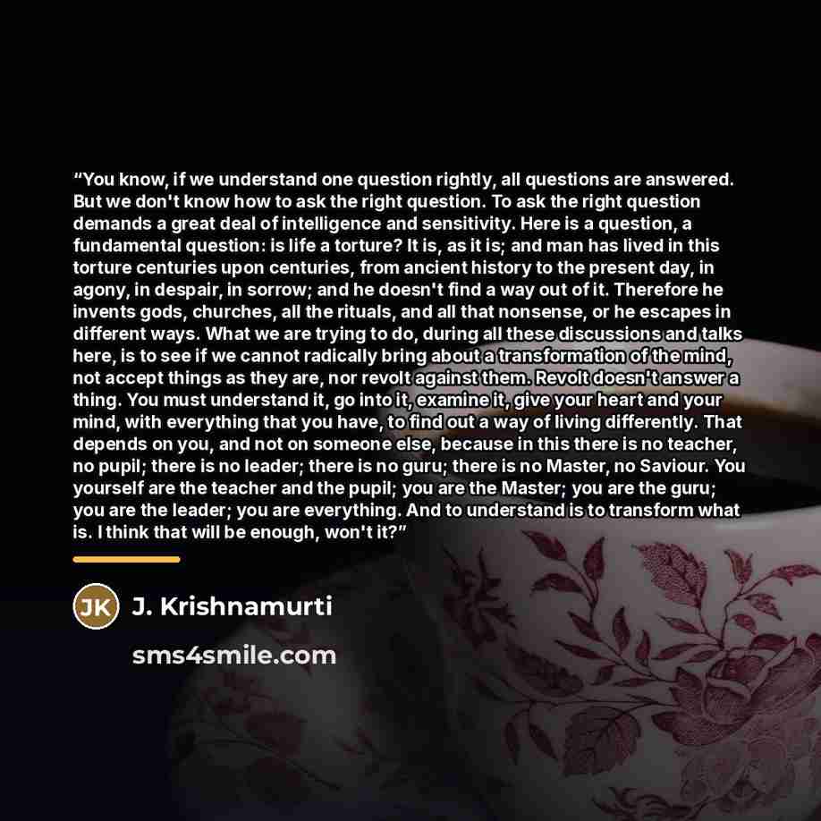 “You know, if we understand one question rightly, all questions are answered. But we don't know how to ask the right question. To ask the right question demands a great deal of intelligence and sensitivity. Here is a question, a fundamental question: is life a torture? It is, as it is; and man has…” quote by J. Krishnamurti