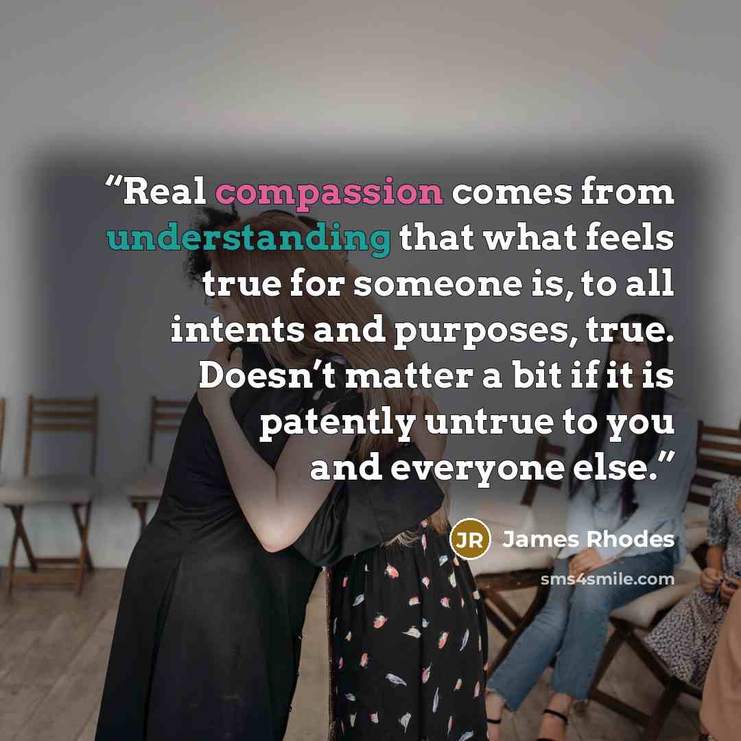 “Real compassion comes from understanding that what feels true for someone is, to all intents and purposes, true. Doesn’t matter a bit if it is patently untrue to you and everyone else.” quote by James Rhodes