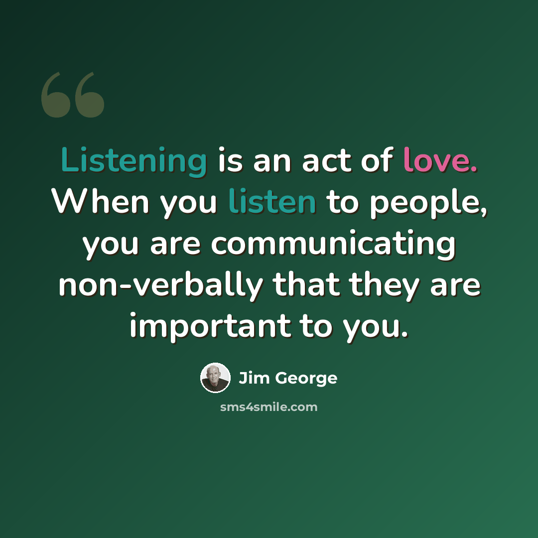 “Listening is an act of love. When you listen to people, you are communicating non-verbally that they are important to you.” quote by Jim George