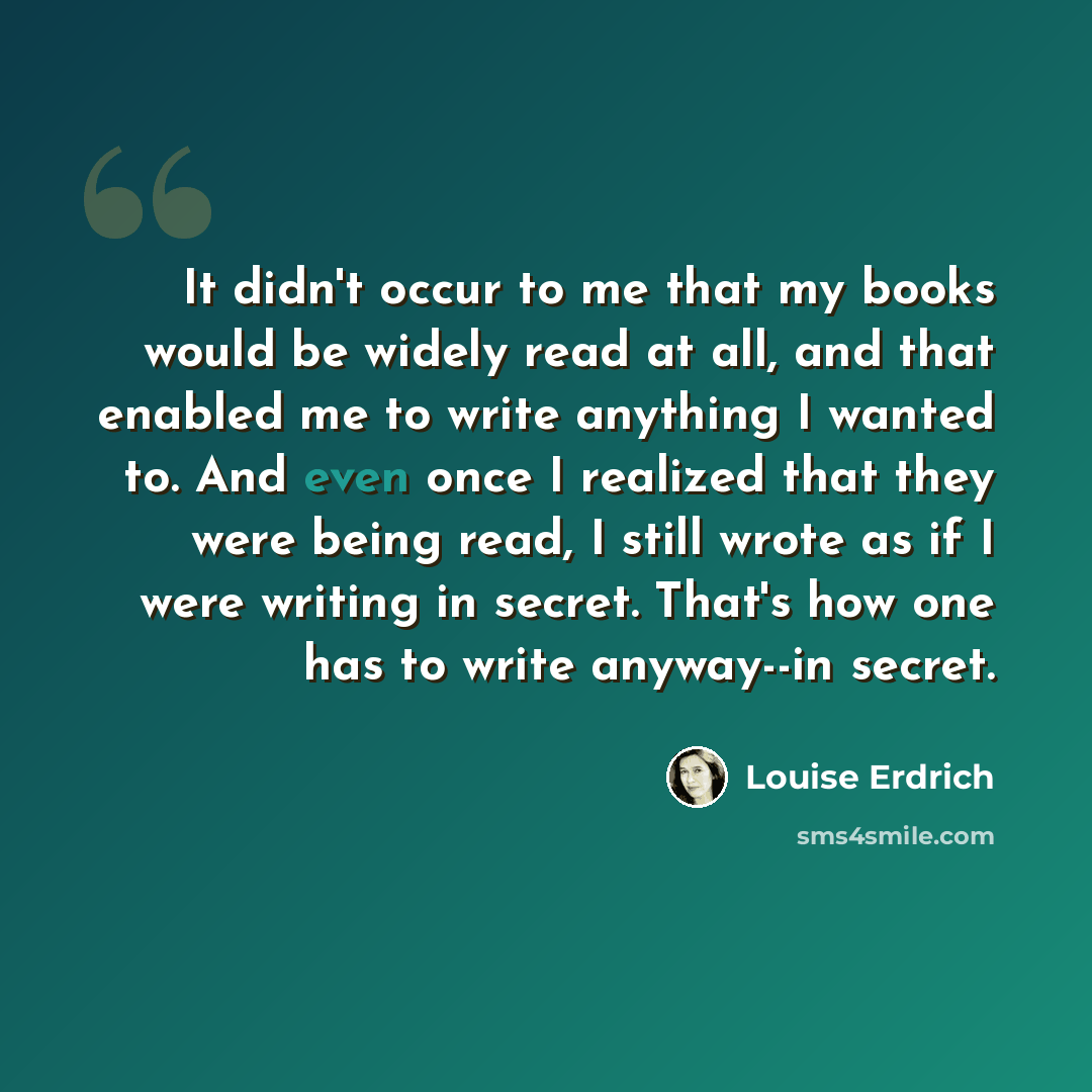 “It didn't occur to me that my books would be widely read at all, and that enabled me to write anything I wanted to. And even once I realized that they were being read, I still wrote as if I were writing in secret. That's how one has to write anyway--in secret.” quote by Louise Erdrich