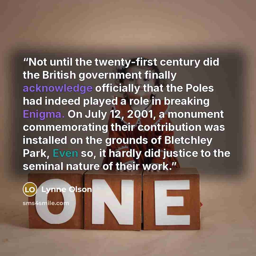 “Not until the twenty-first century did the British government finally acknowledge officially that the Poles had indeed played a role in breaking Enigma. On July 12, 2001, a monument commemorating their contribution was installed on the grounds of Bletchley Park, Even so, it hardly did justice to…” quote by Lynne Olson