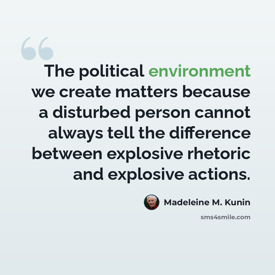 “The political environment we create matters because a disturbed person cannot always tell the difference between explosive rhetoric and explosive actions.” quote by Madeleine M. Kunin