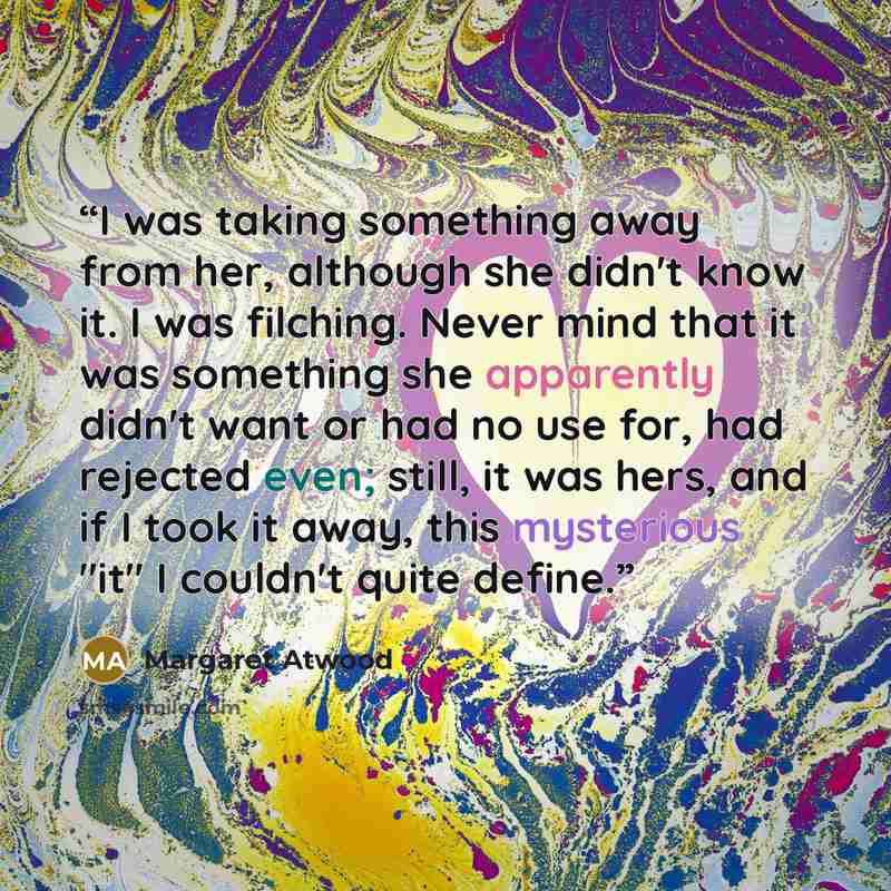 “I was taking something away from her, although she didn't know it. I was filching. Never mind that it was something she apparently didn't want or had no use for, had rejected even; still, it was hers, and if I took it away, this mysterious "it" I couldn't quite define.” quote by Margaret Atwood