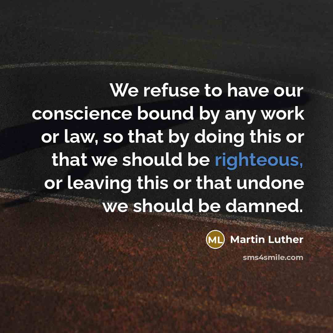 “We refuse to have our conscience bound by any work or law, so that by doing this or that we should be righteous, or leaving this or that undone we should be damned.” quote by Martin Luther