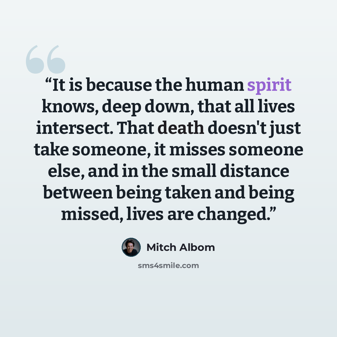 “It is because the human spirit knows, deep down, that all lives intersect. That death doesn't just take someone, it misses someone else, and in the small distance between being taken and being missed, lives are changed.” quote by Mitch Albom