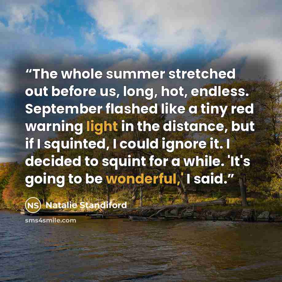 “The whole summer stretched out before us, long, hot, endless. September flashed like a tiny red warning light in the distance, but if I squinted, I could ignore it. I decided to squint for a while. 'It's going to be wonderful,' I said.” quote by Natalie Standiford