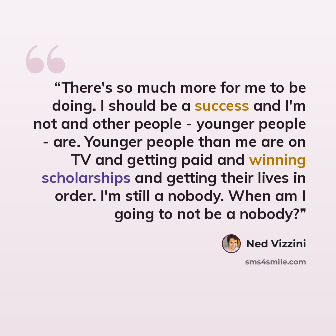 “There's so much more for me to be doing. I should be a success and I'm not and other people - younger people - are. Younger people than me are on TV and getting paid and winning scholarships and getting their lives in order. I'm still a nobody. When am I going to not be a nobody?” quote by Ned Vizzini
