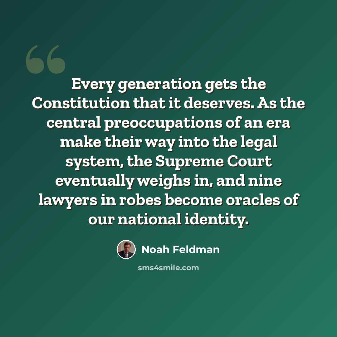 “Every generation gets the Constitution that it deserves. As the central preoccupations of an era make their way into the legal system, the Supreme Court eventually weighs in, and nine lawyers in robes become oracles of our national identity.” quote by Noah Feldman