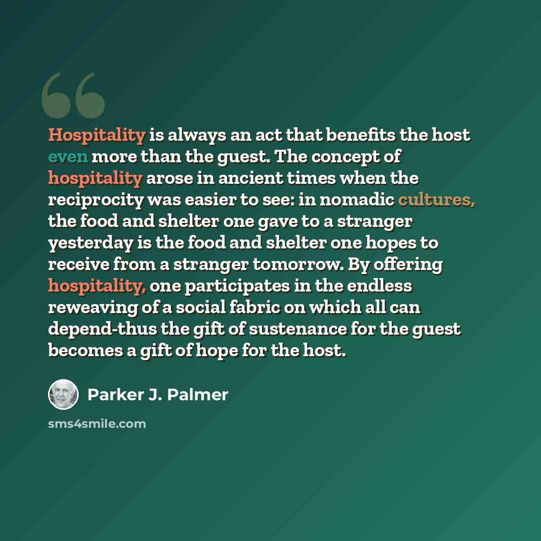 “Hospitality is always an act that benefits the host even more than the guest. The concept of hospitality arose in ancient times when the reciprocity was easier to see: in nomadic cultures, the food and shelter one gave to a stranger yesterday is the food and shelter one hopes to receive from a…” quote by Parker J. Palmer