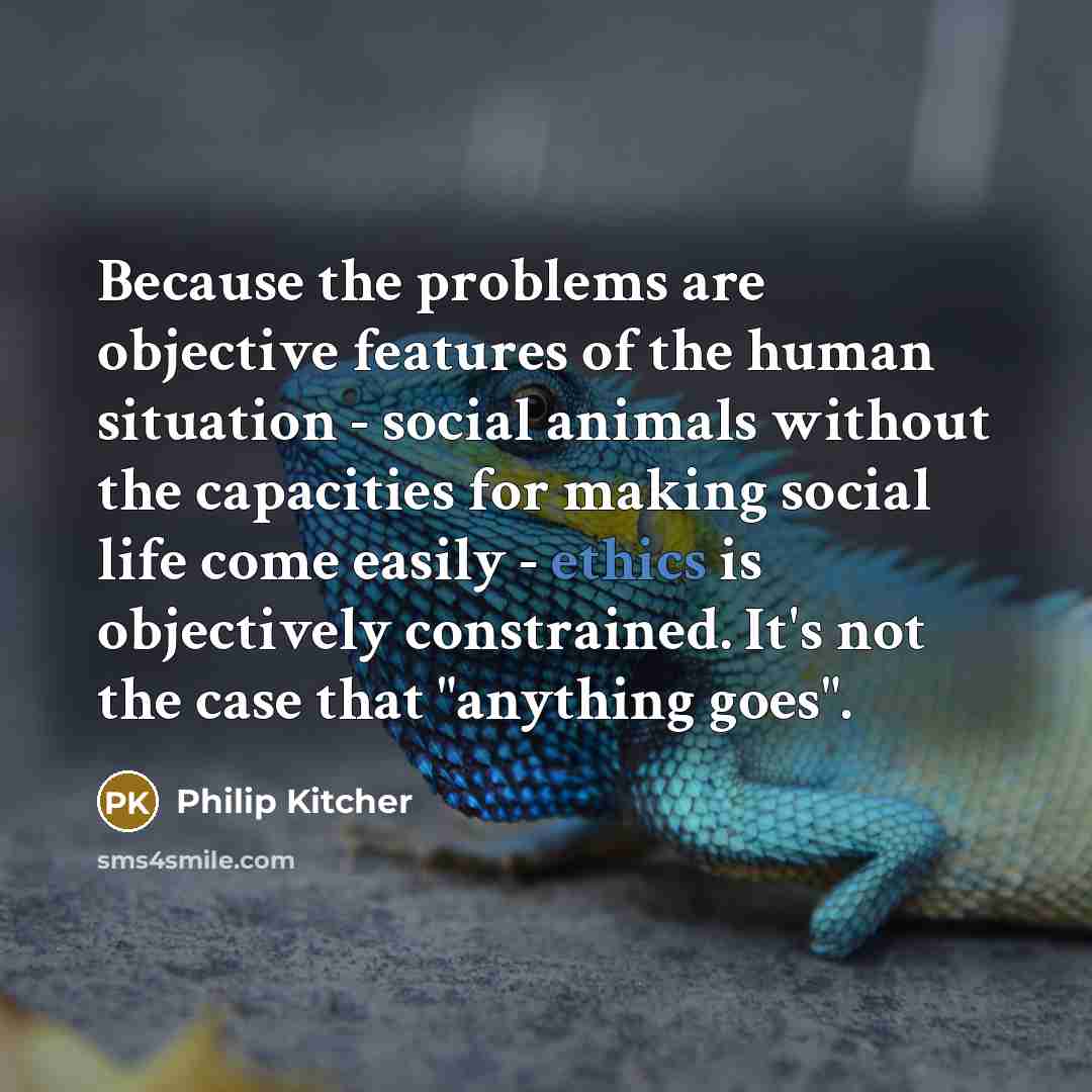 “Because the problems are objective features of the human situation - social animals without the capacities for making social life come easily - ethics is objectively constrained. It's not the case that "anything goes".” quote by Philip Kitcher