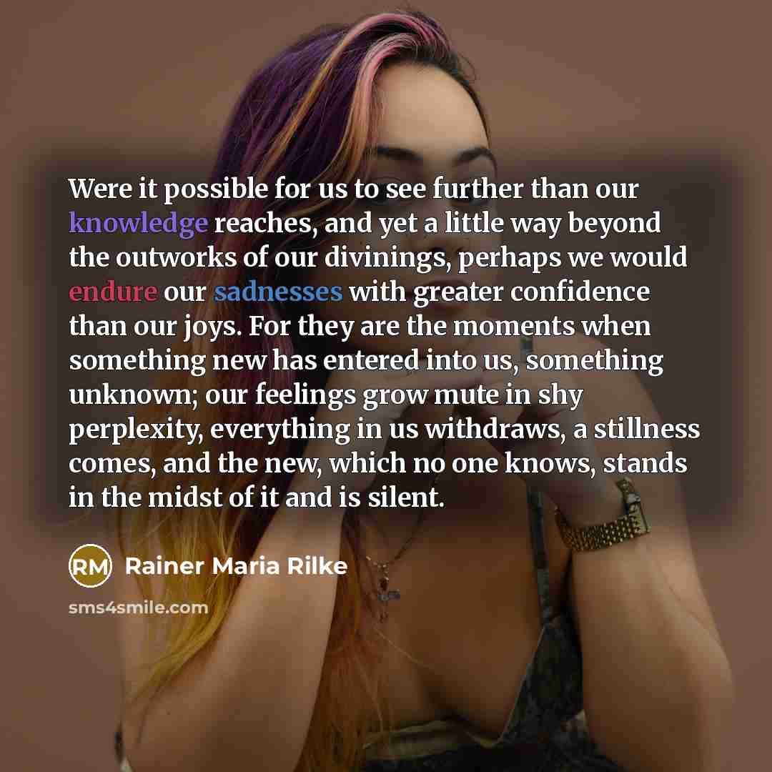 “Were it possible for us to see further than our knowledge reaches, and yet a little way beyond the outworks of our divinings, perhaps we would endure our sadnesses with greater confidence than our joys. For they are the moments when something new has entered into us, something unknown; our…” quote by Rainer Maria Rilke