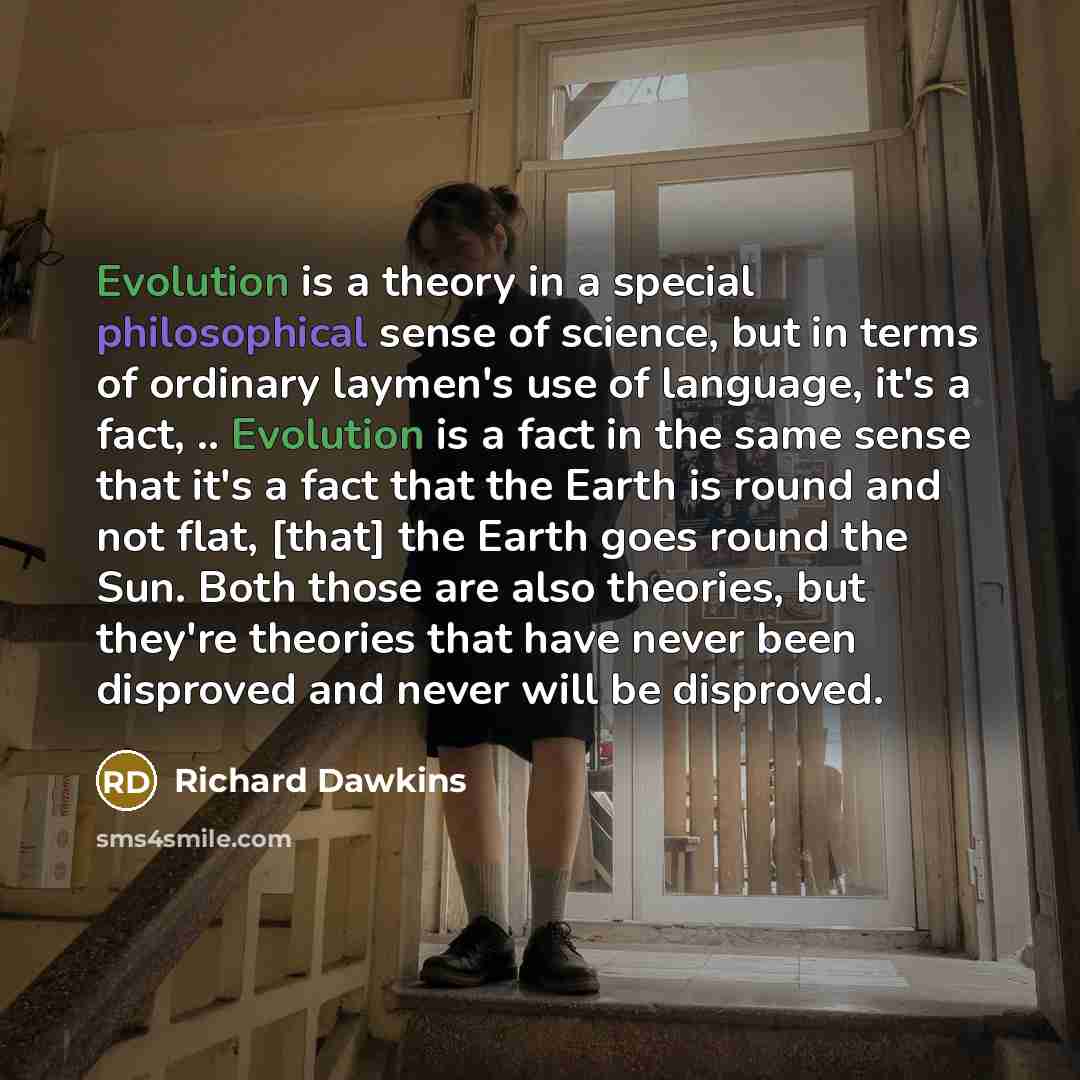 “Evolution is a theory in a special philosophical sense of science, but in terms of ordinary laymen's use of language, it's a fact, .. Evolution is a fact in the same sense that it's a fact that the Earth is round and not flat, [that] the Earth goes round the Sun. Both those are also theories, but…” quote by Richard Dawkins