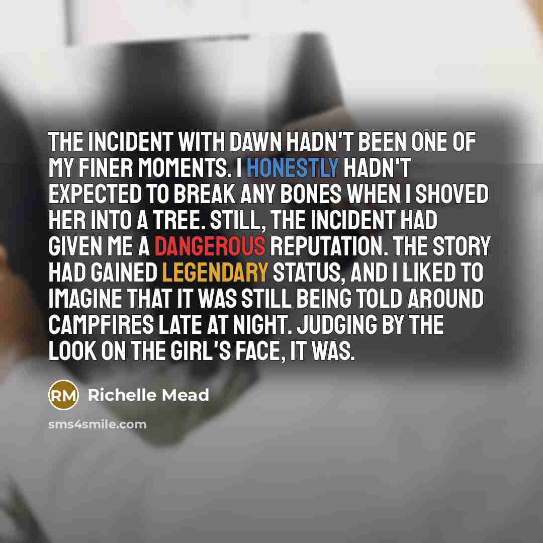 “The incident with Dawn hadn't been one of my finer moments. I honestly hadn't expected to break any bones when I shoved her into a tree. Still, the incident had given me a dangerous reputation. The story had gained legendary status, and I liked to imagine that it was still being told around…” quote by Richelle Mead