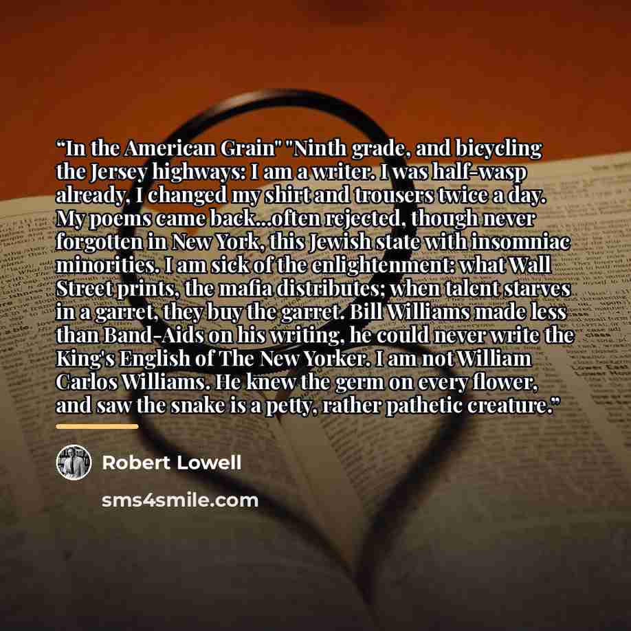 “In the American Grain" "Ninth grade, and bicycling the Jersey highways: I am a writer. I was half-wasp already, I changed my shirt and trousers twice a day. My poems came back...often rejected, though never forgotten in New York, this Jewish state with insomniac minorities. I am sick of the…” quote by Robert Lowell