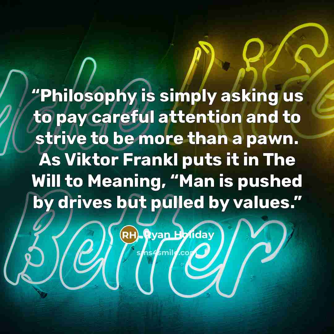“Philosophy is simply asking us to pay careful attention and to strive to be more than a pawn. As Viktor Frankl puts it in The Will to Meaning, “Man is pushed by drives but pulled by values.” quote by Ryan Holiday