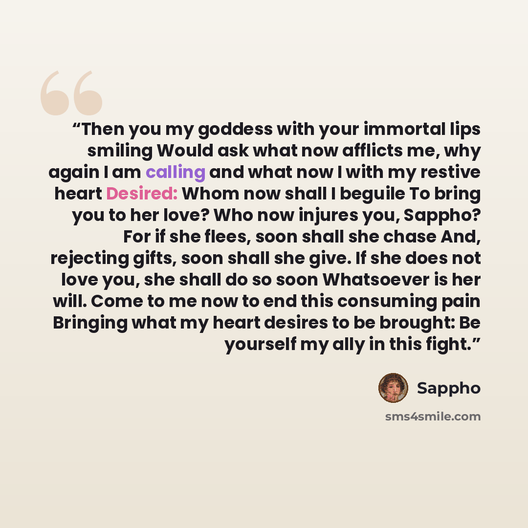 “Then you my goddess with your immortal lips smiling Would ask what now afflicts me, why again I am calling and what now I with my restive heart Desired: Whom now shall I beguile To bring you to her love? Who now injures you, Sappho? For if she flees, soon shall she chase And, rejecting gifts, soon…” quote by Sappho