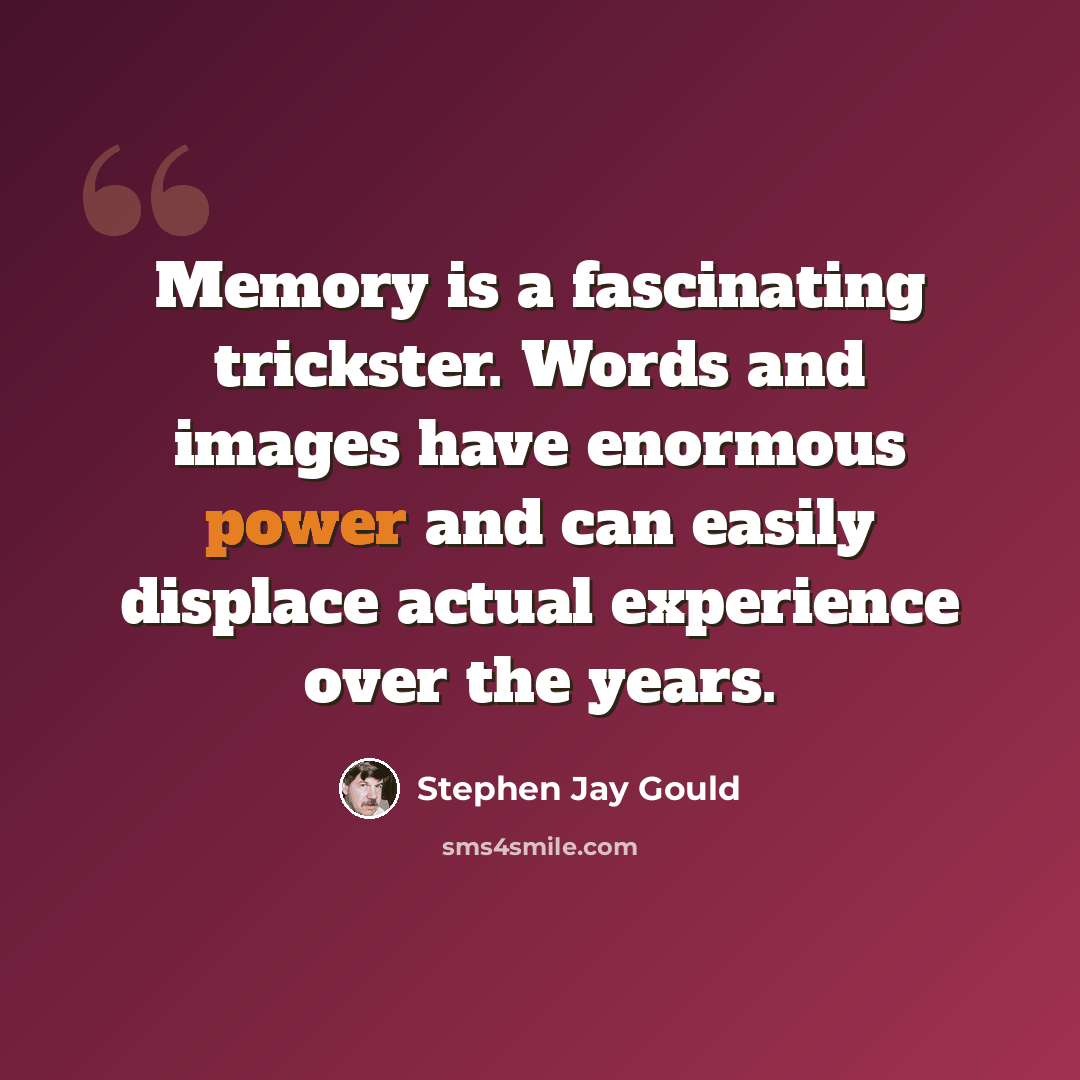 “Memory is a fascinating trickster. Words and images have enormous power and can easily displace actual experience over the years.” quote by Stephen Jay Gould