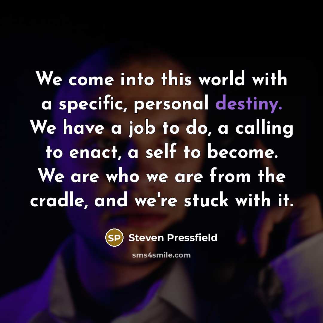 “We come into this world with a specific, personal destiny. We have a job to do, a calling to enact, a self to become. We are who we are from the cradle, and we're stuck with it.” quote by Steven Pressfield