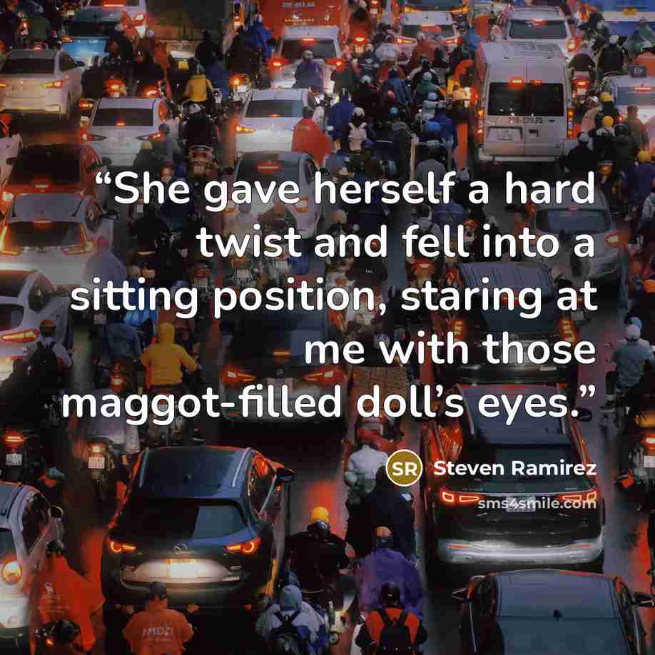 “She gave herself a hard twist and fell into a sitting position, staring at me with those maggot-filled doll’s eyes.” quote by Steven Ramirez