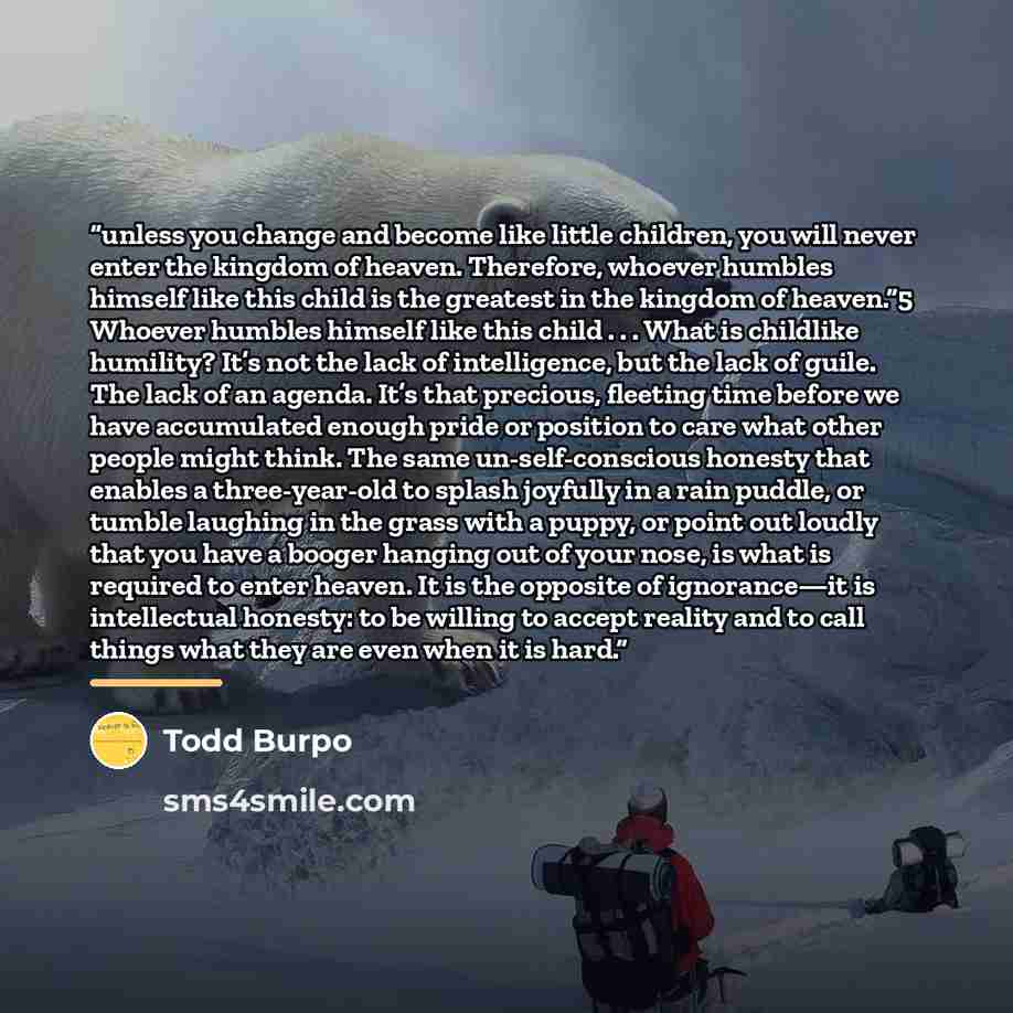 “unless you change and become like little children, you will never enter the kingdom of heaven. Therefore, whoever humbles himself like this child is the greatest in the kingdom of heaven.”5 Whoever humbles himself like this child . . . What is childlike humility? It’s not the lack of intelligence…” quote by Todd Burpo
