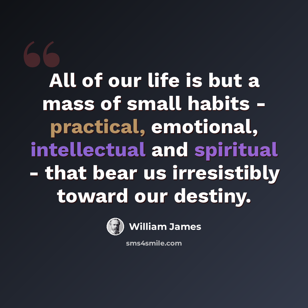 “All of our life is but a mass of small habits - practical, emotional, intellectual and spiritual - that bear us irresistibly toward our destiny.” quote by William James