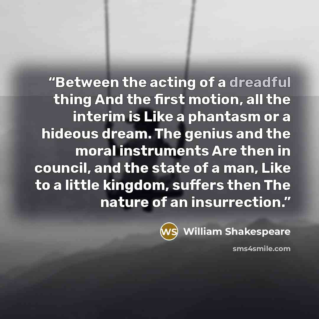 “Between the acting of a dreadful thing And the first motion, all the interim is Like a phantasm or a hideous dream. The genius and the moral instruments Are then in council, and the state of a man, Like to a little kingdom, suffers then The nature of an insurrection.” quote by William Shakespeare