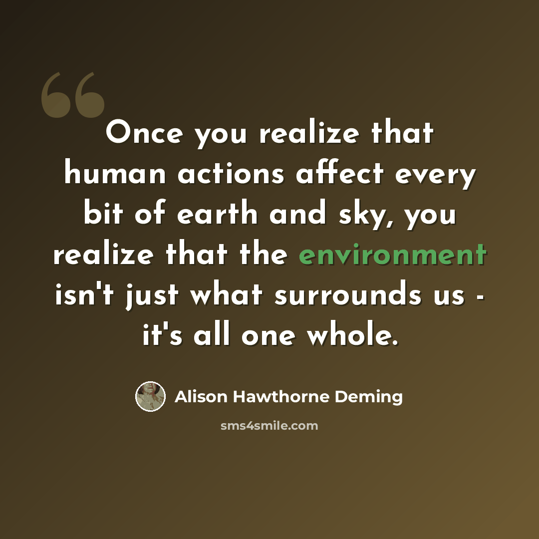 “Once you realize that human actions affect every bit of earth and sky, you realize that the environment isn't just what surrounds us - it's all one whole.” quote by Alison Hawthorne Deming