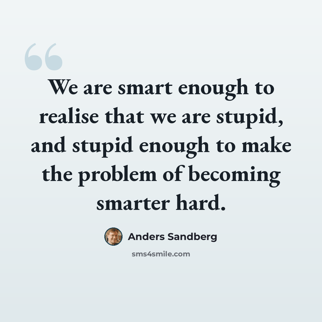 “We are smart enough to realise that we are stupid, and stupid enough to make the problem of becoming smarter hard.” quote by Anders Sandberg