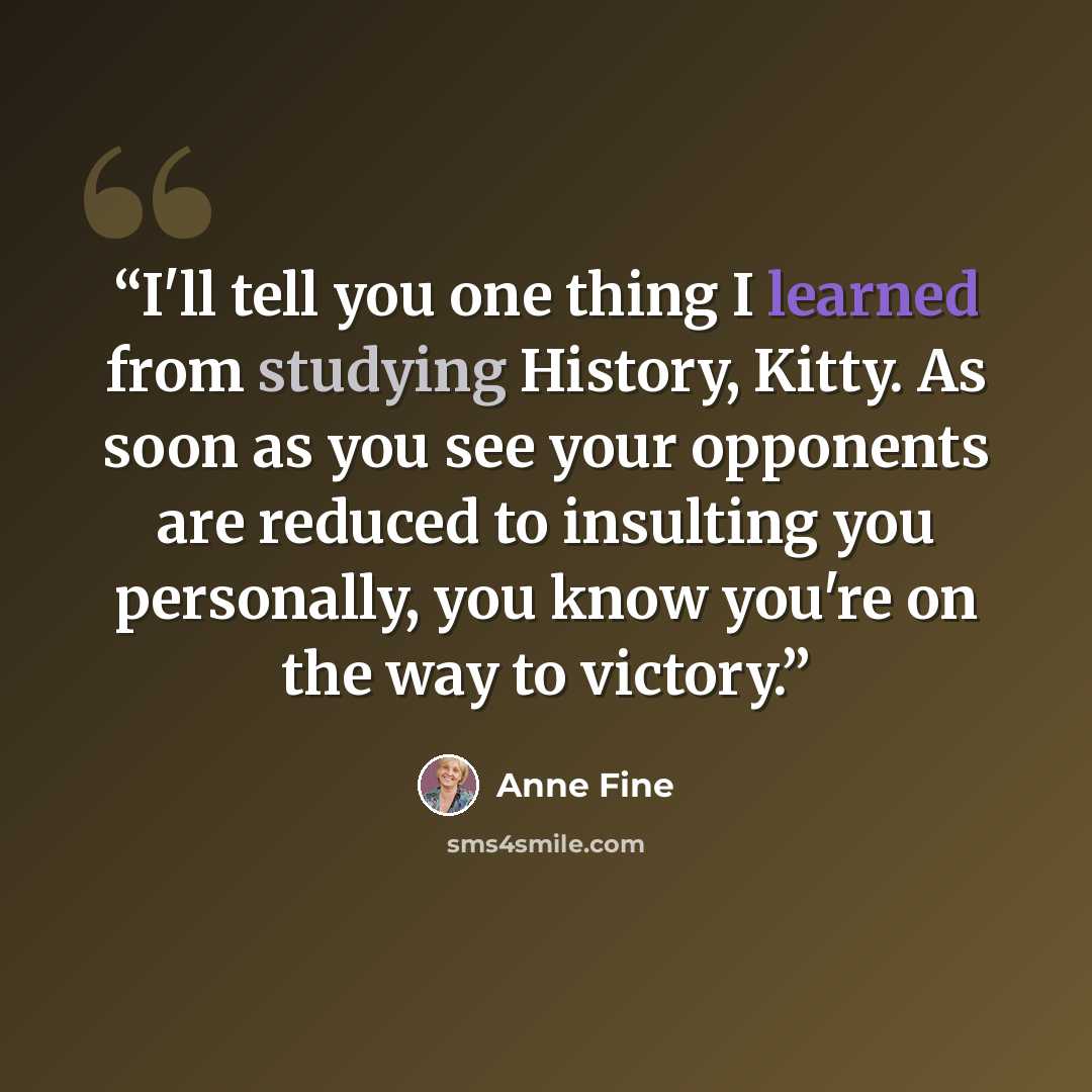“I'll tell you one thing I learned from studying History, Kitty. As soon as you see your opponents are reduced to insulting you personally, you know you're on the way to victory.” quote by Anne Fine