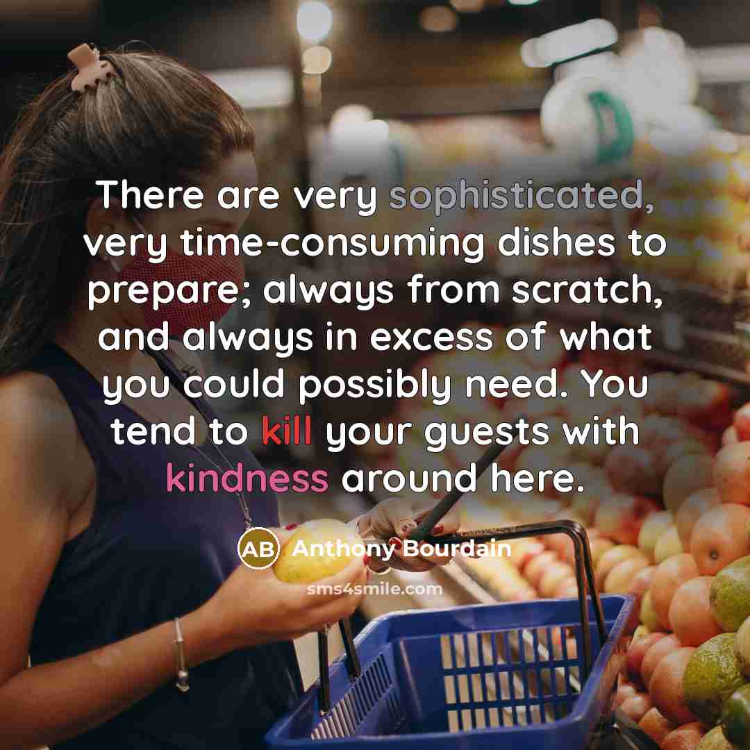 “There are very sophisticated, very time-consuming dishes to prepare; always from scratch, and always in excess of what you could possibly need. You tend to kill your guests with kindness around here.” quote by Anthony Bourdain