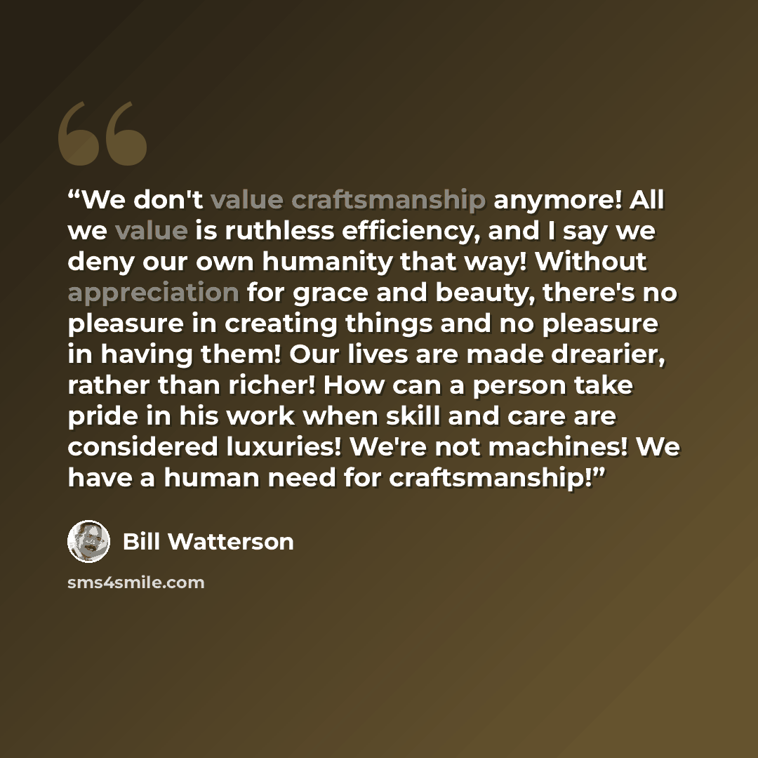 “We don't value craftsmanship anymore! All we value is ruthless efficiency, and I say we deny our own humanity that way! Without appreciation for grace and beauty, there's no pleasure in creating things and no pleasure in having them! Our lives are made drearier, rather than richer! How can a…” quote by Bill Watterson