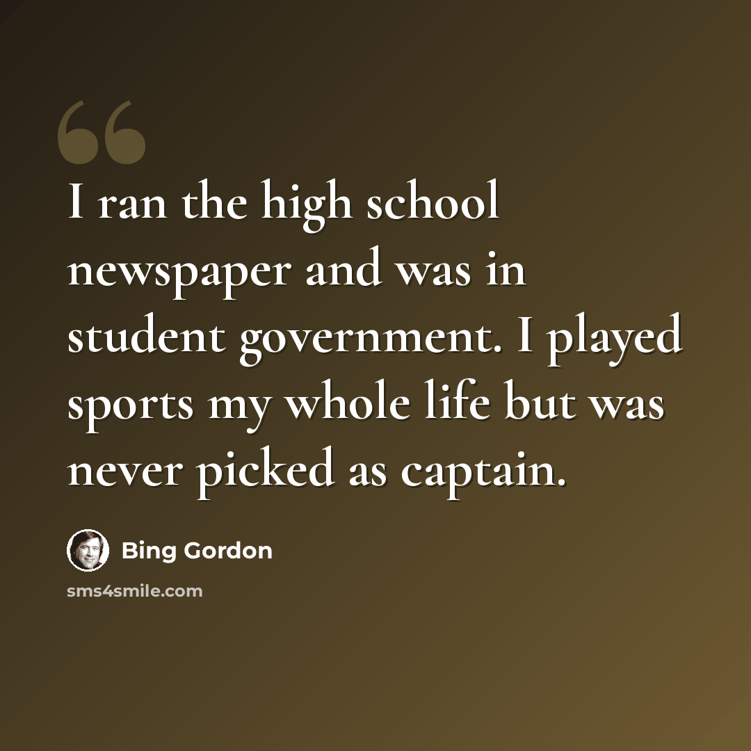 “I ran the high school newspaper and was in student government. I played sports my whole life but was never picked as captain.” quote by Bing Gordon