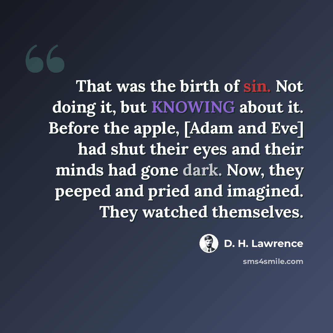 “That was the birth of sin. Not doing it, but KNOWING about it. Before the apple, [Adam and Eve] had shut their eyes and their minds had gone dark. Now, they peeped and pried and imagined. They watched themselves.” quote by D. H. Lawrence