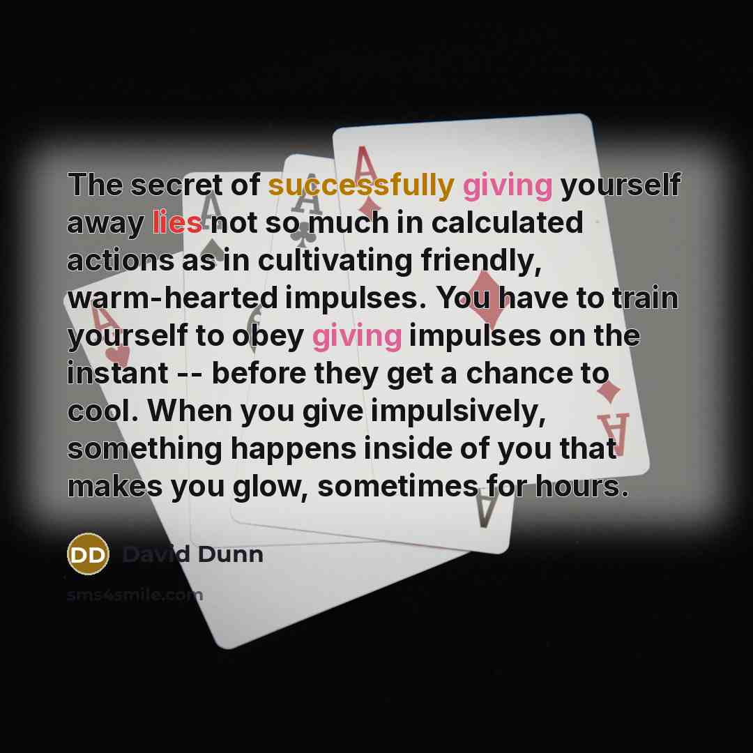 “The secret of successfully giving yourself away lies not so much in calculated actions as in cultivating friendly, warm-hearted impulses. You have to train yourself to obey giving impulses on the instant -- before they get a chance to cool. When you give impulsively, something happens inside of…” quote by David Dunn