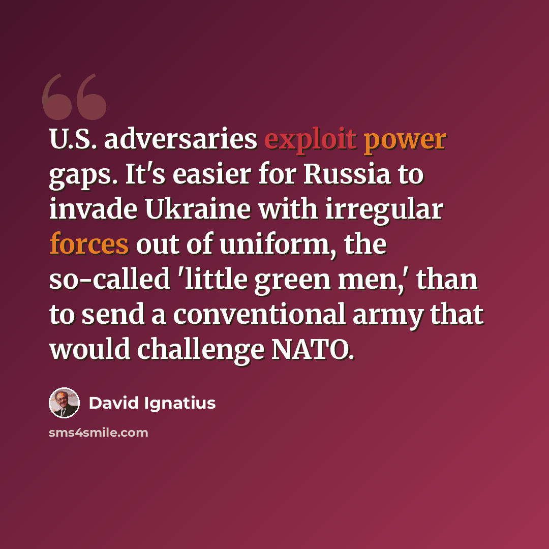 “U.S. adversaries exploit power gaps. It's easier for Russia to invade Ukraine with irregular forces out of uniform, the so-called 'little green men,' than to send a conventional army that would challenge NATO.” quote by David Ignatius