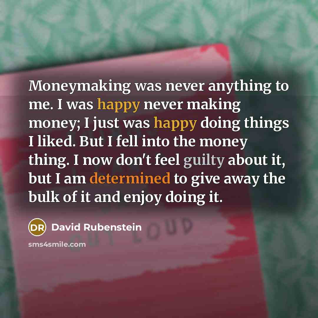 “Moneymaking was never anything to me. I was happy never making money; I just was happy doing things I liked. But I fell into the money thing. I now don't feel guilty about it, but I am determined to give away the bulk of it and enjoy doing it.” quote by David Rubenstein