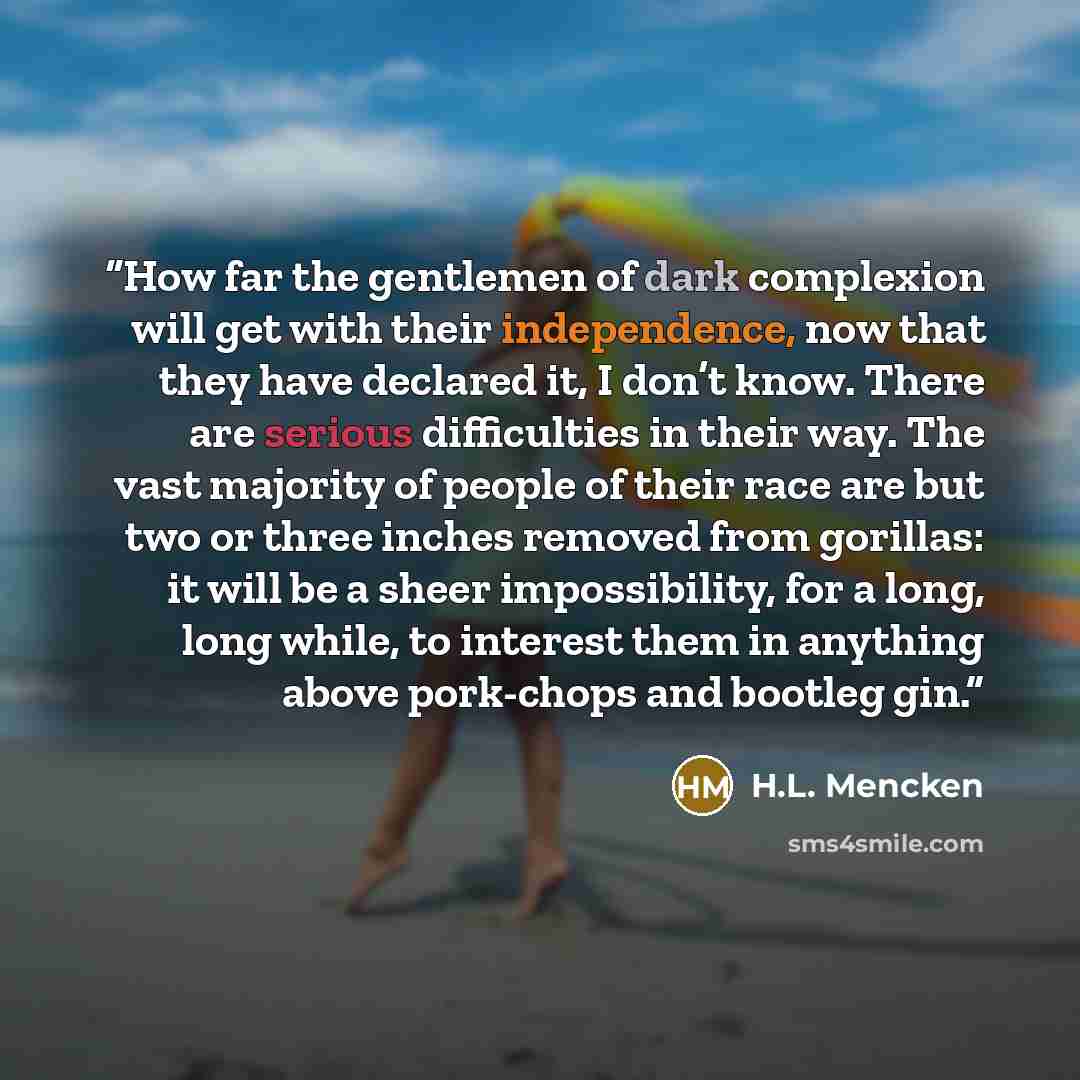 “How far the gentlemen of dark complexion will get with their independence, now that they have declared it, I don’t know. There are serious difficulties in their way. The vast majority of people of their race are but two or three inches removed from gorillas: it will be a sheer impossibility, for a…” quote by H.L. Mencken