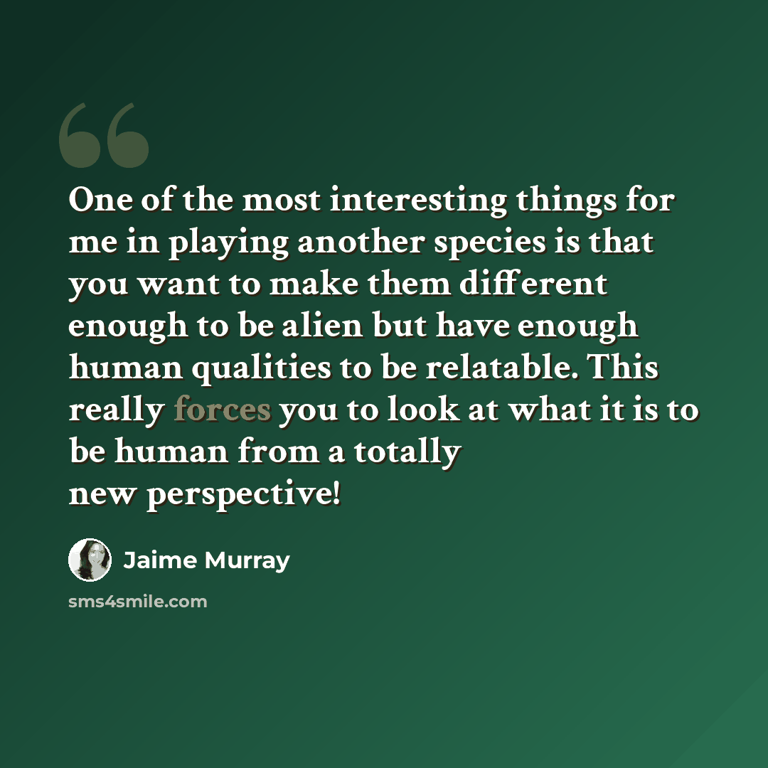 “One of the most interesting things for me in playing another species is that you want to make them different enough to be alien but have enough human qualities to be relatable. This really forces you to look at what it is to be human from a totally new perspective!” quote by Jaime Murray