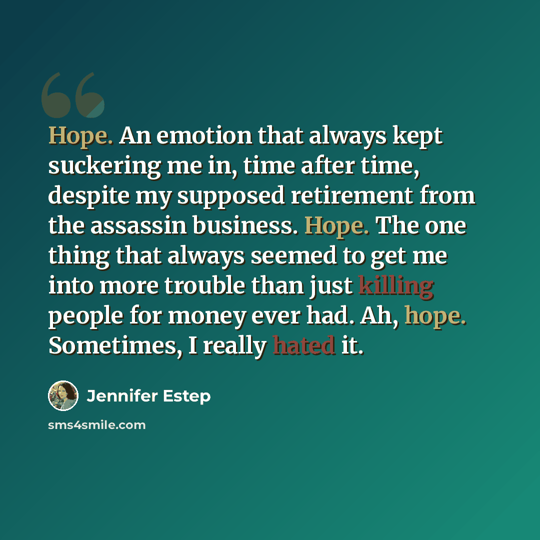 “Hope. An emotion that always kept suckering me in, time after time, despite my supposed retirement from the assassin business. Hope. The one thing that always seemed to get me into more trouble than just killing people for money ever had. Ah, hope. Sometimes, I really hated it.” quote by Jennifer Estep