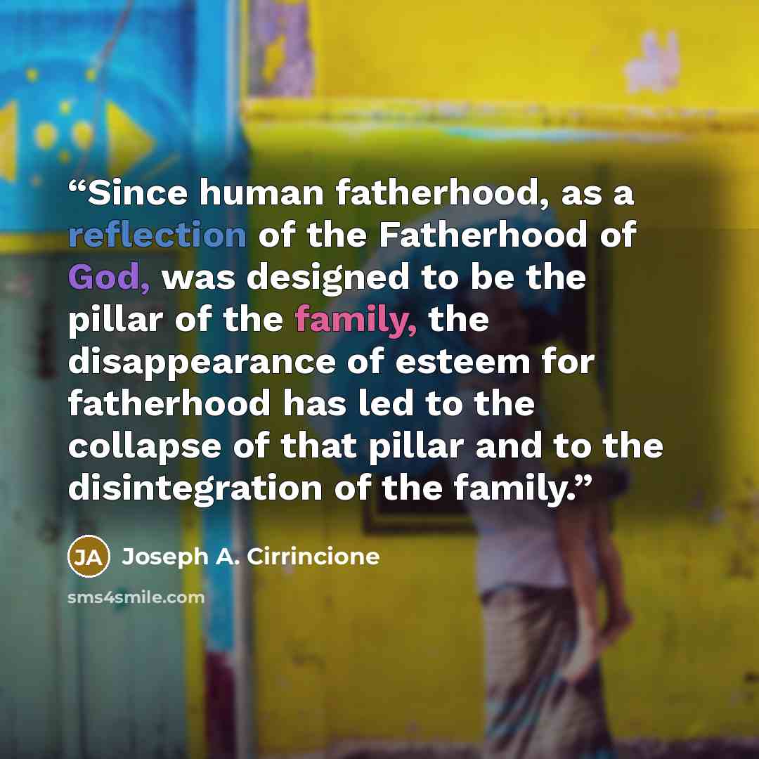 “Since human fatherhood, as a reflection of the Fatherhood of God, was designed to be the pillar of the family, the disappearance of esteem for fatherhood has led to the collapse of that pillar and to the disintegration of the family.” quote by Joseph A. Cirrincione