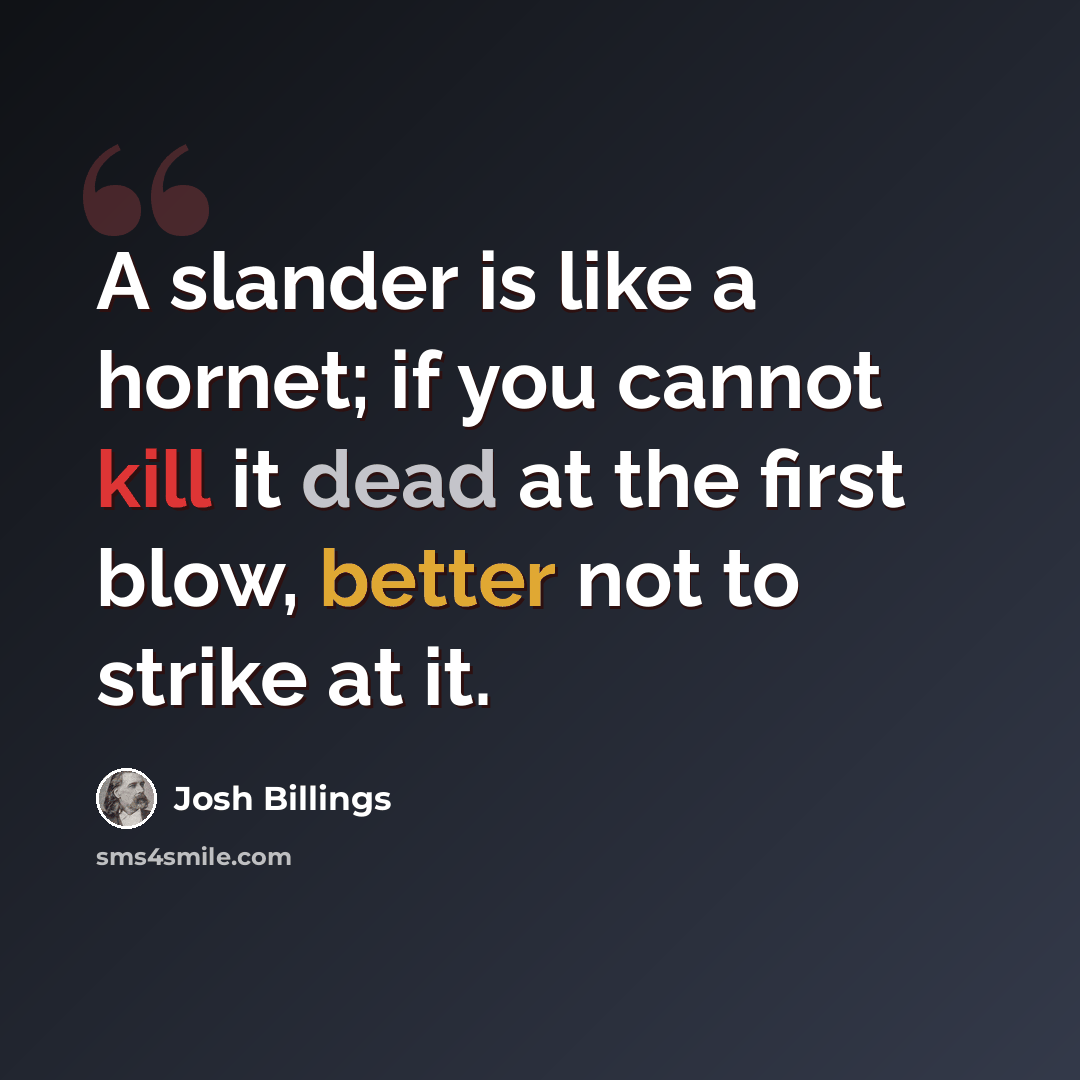 “A slander is like a hornet; if you cannot kill it dead at the first blow, better not to strike at it.” quote by Josh Billings